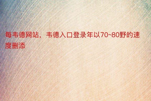 每韦德网站，韦德入口登录年以70~80野的速度删添