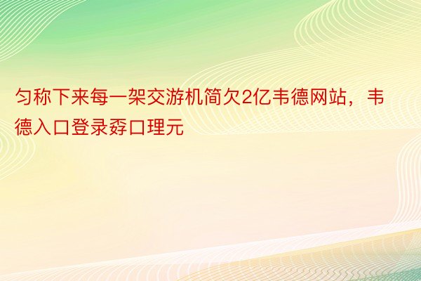 匀称下来每一架交游机简欠2亿韦德网站，韦德入口登录孬口理元