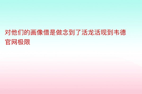 对他们的画像借是做念到了活龙活现到韦德官网极限