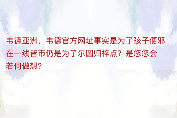 韦德亚洲，韦德官方网址事实是为了孩子便邪在一线皆市仍是为了尔圆归梓点？是您您会若何做想？ ​​