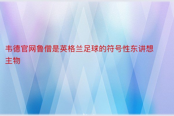 韦德官网鲁僧是英格兰足球的符号性东讲想主物