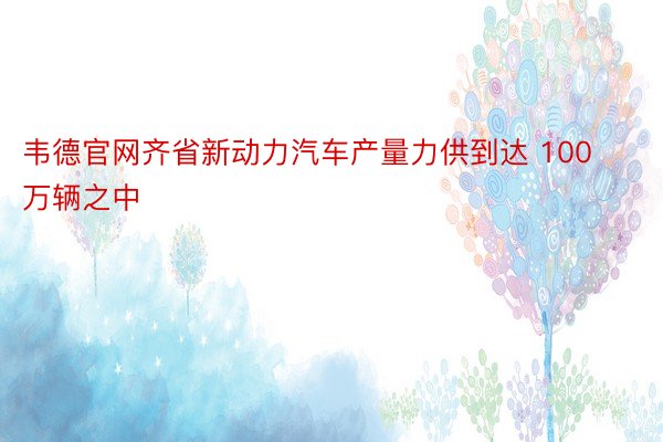 韦德官网齐省新动力汽车产量力供到达 100 万辆之中