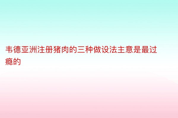 韦德亚洲注册猪肉的三种做设法主意是最过瘾的