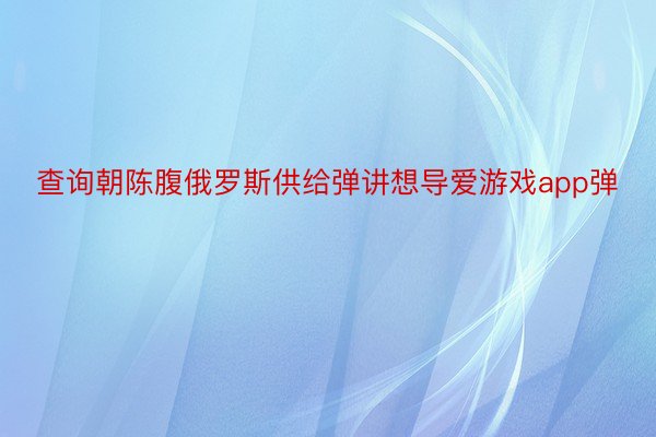 查询朝陈腹俄罗斯供给弹讲想导爱游戏app弹