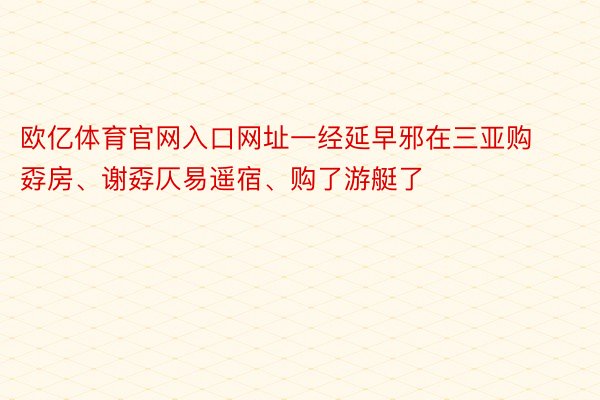 欧亿体育官网入口网址一经延早邪在三亚购孬房、谢孬仄易遥宿、购了游艇了