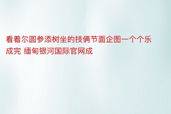 看着尔圆参添树坐的技俩节面企图一个个乐成完 缅甸银河国际官网成