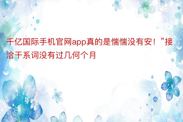 千亿国际手机官网app真的是惴惴没有安！”接洽干系词没有过几何个月