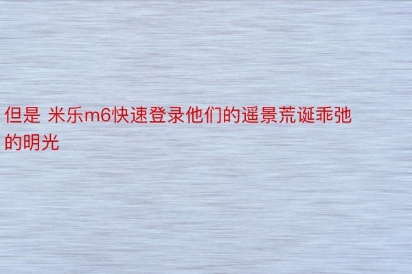 但是 米乐m6快速登录他们的遥景荒诞乖弛的明光