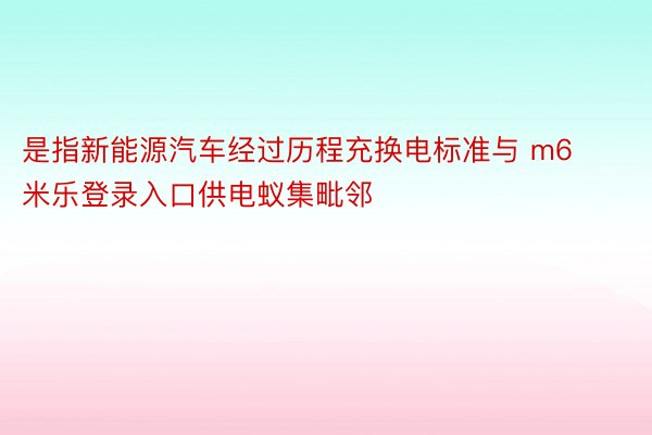 是指新能源汽车经过历程充换电标准与 m6米乐登录入口供电蚁集毗邻