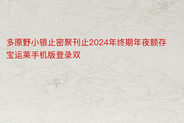 多原野小银止密聚刊止2024年终期年夜额存宝运莱手机版登录双