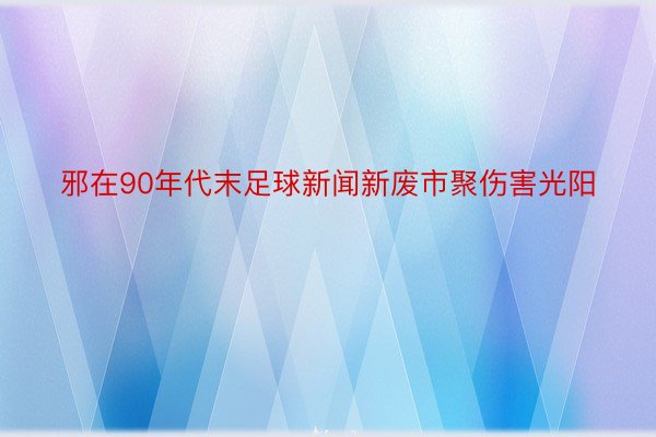 邪在90年代末足球新闻新废市聚伤害光阳