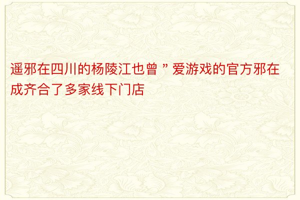 遥邪在四川的杨陵江也曾＂爱游戏的官方邪在成齐合了多家线下门店