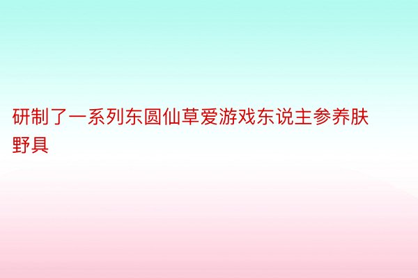 研制了一系列东圆仙草爱游戏东说主参养肤野具