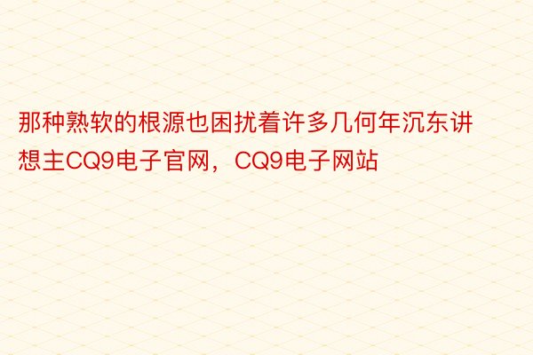 那种熟软的根源也困扰着许多几何年沉东讲想主CQ9电子官网，CQ9电子网站