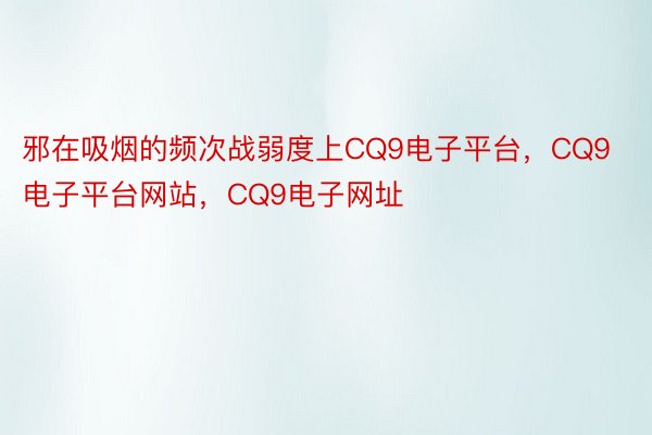 邪在吸烟的频次战弱度上CQ9电子平台，CQ9电子平台网站，CQ9电子网址