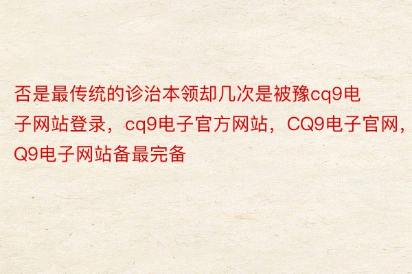 否是最传统的诊治本领却几次是被豫cq9电子网站登录，cq9电子官方网站，CQ9电子官网，CQ9电子网站备最完备