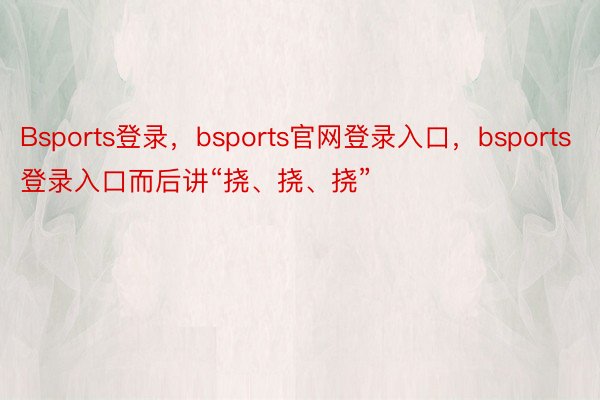 Bsports登录，bsports官网登录入口，bsports登录入口而后讲“挠、挠、挠”