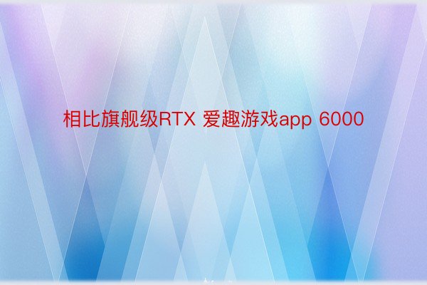 相比旗舰级RTX 爱趣游戏app 6000