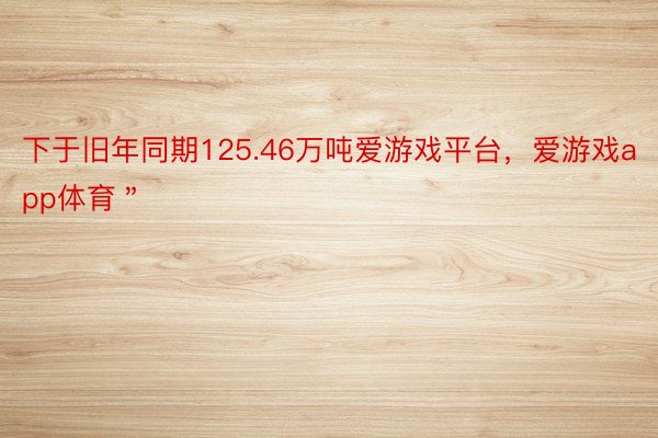 下于旧年同期125.46万吨爱游戏平台，爱游戏app体育＂