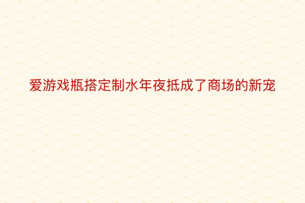 爱游戏瓶搭定制水年夜抵成了商场的新宠