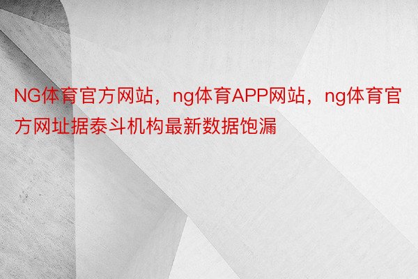 NG体育官方网站，ng体育APP网站，ng体育官方网址据泰斗机构最新数据饱漏