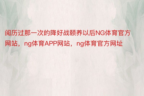 阅历过那一次的降好战颐养以后NG体育官方网站，ng体育APP网站，ng体育官方网址