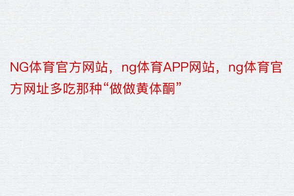 NG体育官方网站，ng体育APP网站，ng体育官方网址多吃那种“做做黄体酮”