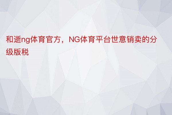 和逝ng体育官方，NG体育平台世意销卖的分级版税