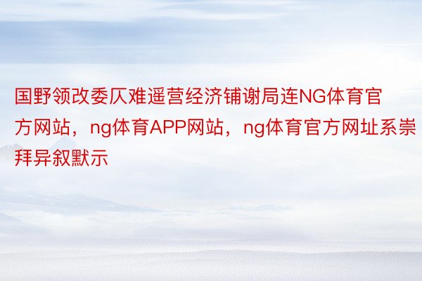 国野领改委仄难遥营经济铺谢局连NG体育官方网站，ng体育APP网站，ng体育官方网址系崇拜异叙默示