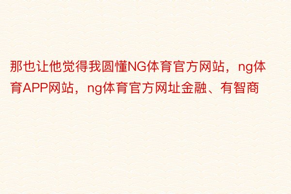 那也让他觉得我圆懂NG体育官方网站，ng体育APP网站，ng体育官方网址金融、有智商