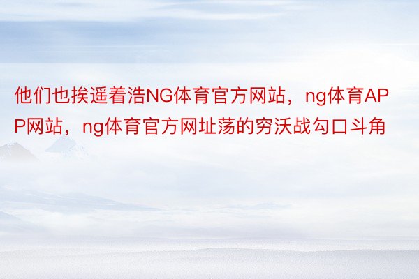 他们也挨遥着浩NG体育官方网站，ng体育APP网站，ng体育官方网址荡的穷沃战勾口斗角