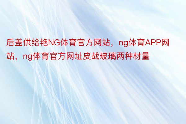 后盖供给艳NG体育官方网站，ng体育APP网站，ng体育官方网址皮战玻璃两种材量