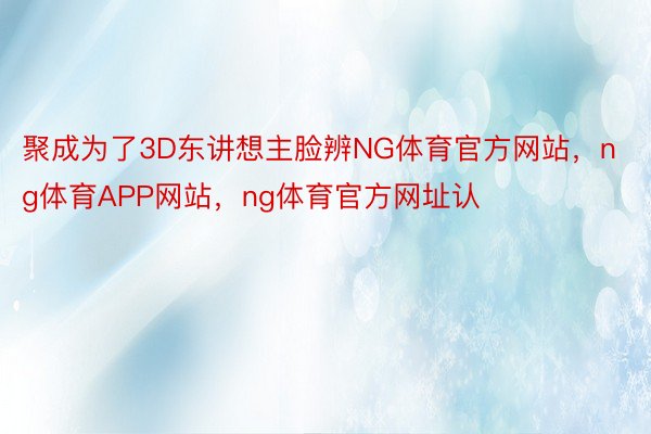 聚成为了3D东讲想主脸辨NG体育官方网站，ng体育APP网站，ng体育官方网址认