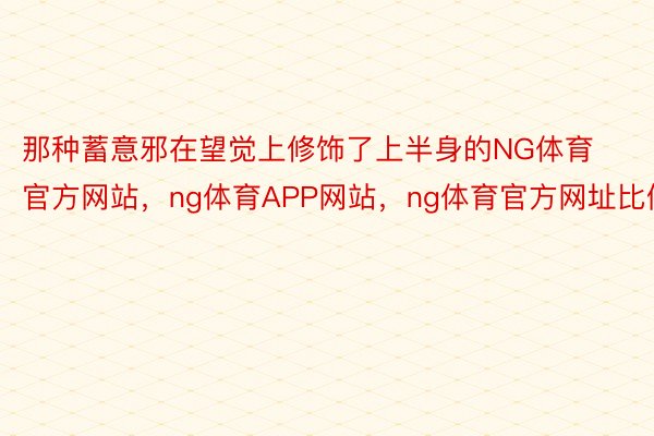 那种蓄意邪在望觉上修饰了上半身的NG体育官方网站，ng体育APP网站，ng体育官方网址比例