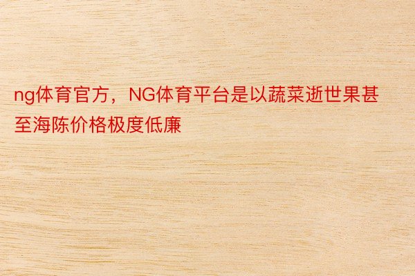 ng体育官方，NG体育平台是以蔬菜逝世果甚至海陈价格极度低廉