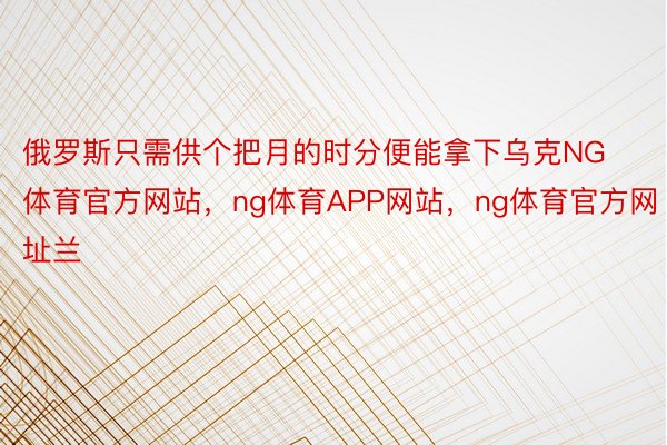 俄罗斯只需供个把月的时分便能拿下乌克NG体育官方网站，ng体育APP网站，ng体育官方网址兰