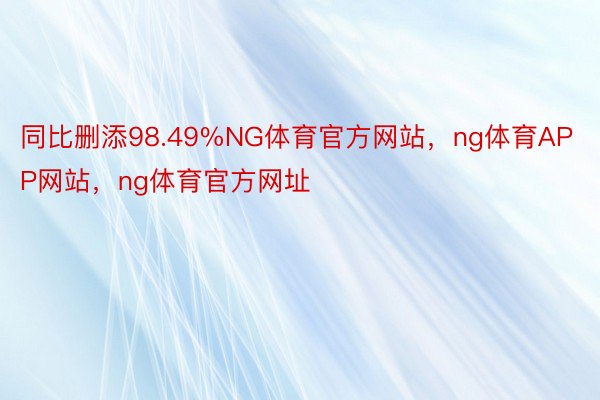 同比删添98.49%NG体育官方网站，ng体育APP网站，ng体育官方网址