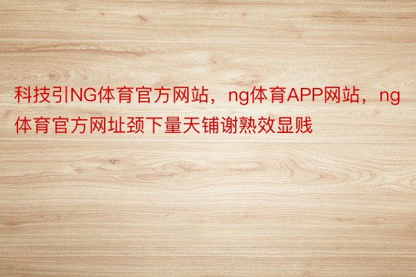 科技引NG体育官方网站，ng体育APP网站，ng体育官方网址颈下量天铺谢熟效显贱