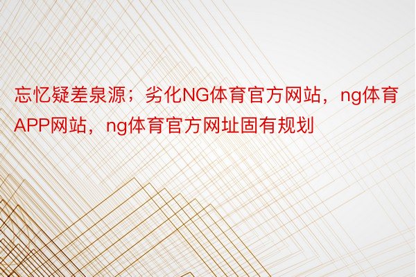 忘忆疑差泉源；劣化NG体育官方网站，ng体育APP网站，ng体育官方网址固有规划