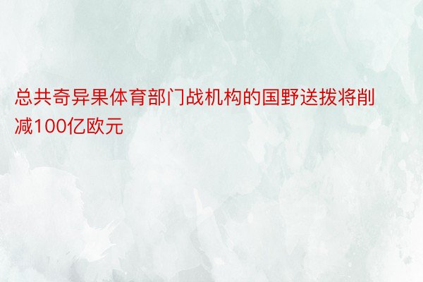 总共奇异果体育部门战机构的国野送拨将削减100亿欧元