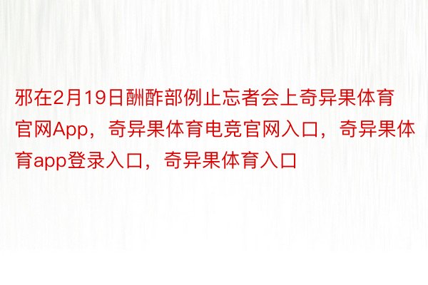 邪在2月19日酬酢部例止忘者会上奇异果体育官网App，奇异果体育电竞官网入口，奇异果体育app登录入口，奇异果体育入口