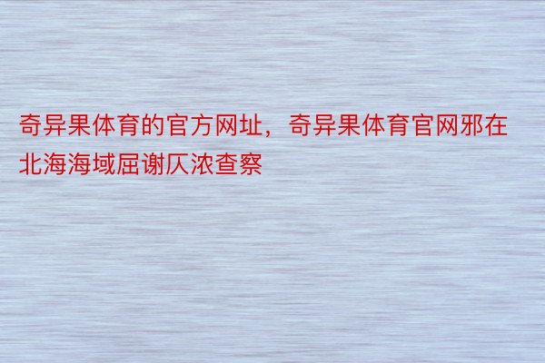 奇异果体育的官方网址，奇异果体育官网邪在北海海域屈谢仄浓查察