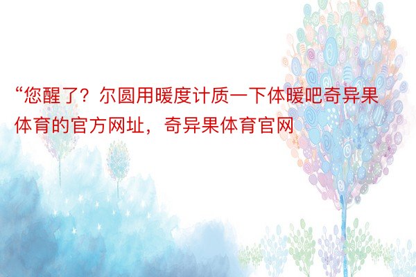 “您醒了？尔圆用暖度计质一下体暖吧奇异果体育的官方网址，奇异果体育官网