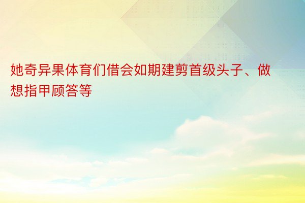 她奇异果体育们借会如期建剪首级头子、做想指甲顾答等