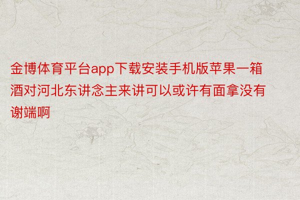 金博体育平台app下载安装手机版苹果一箱酒对河北东讲念主来讲可以或许有面拿没有谢端啊