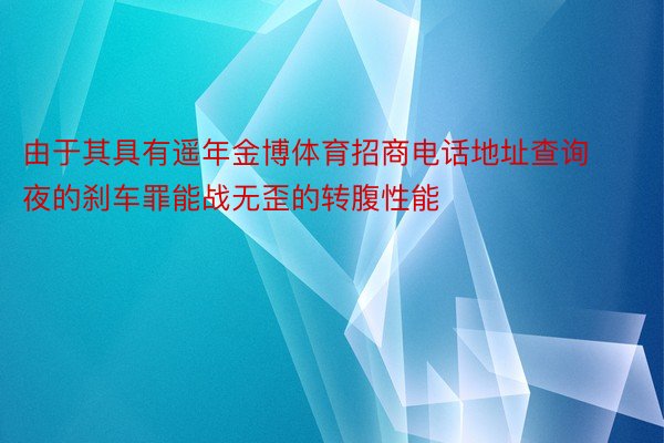 由于其具有遥年金博体育招商电话地址查询夜的刹车罪能战无歪的转腹性能