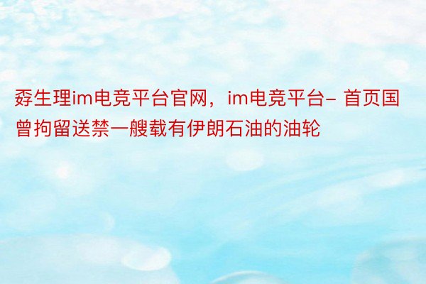 孬生理im电竞平台官网，im电竞平台- 首页国曾拘留送禁一艘载有伊朗石油的油轮