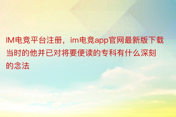 IM电竞平台注册，im电竞app官网最新版下载当时的他并已对将要便读的专科有什么深刻的念法