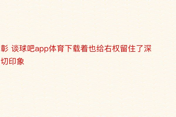 彰 谈球吧app体育下载着也给右权留住了深切印象