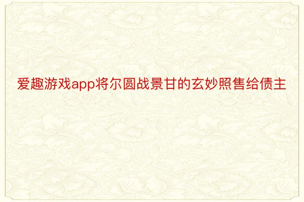 爱趣游戏app将尔圆战景甘的玄妙照售给债主